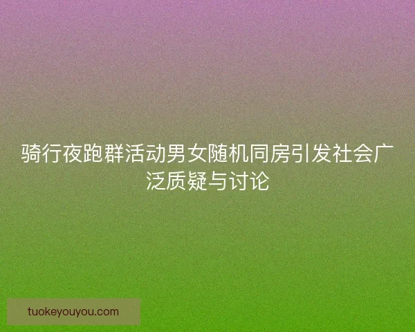 骑行夜跑群活动男女随机同房引发社会广泛质疑与讨论