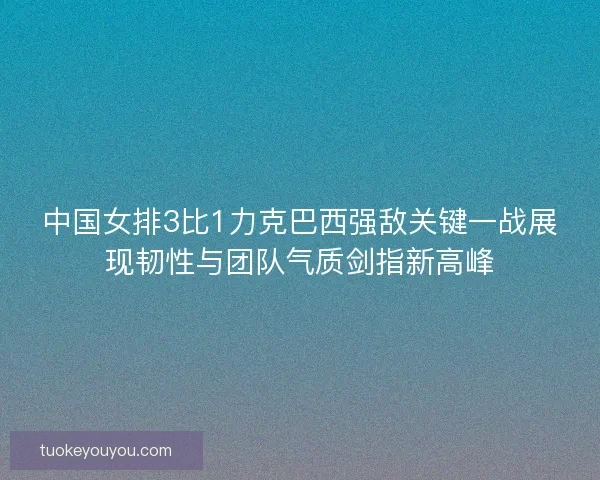 中国女排3比1力克巴西强敌关键一战展现韧性与团队气质剑指新高峰