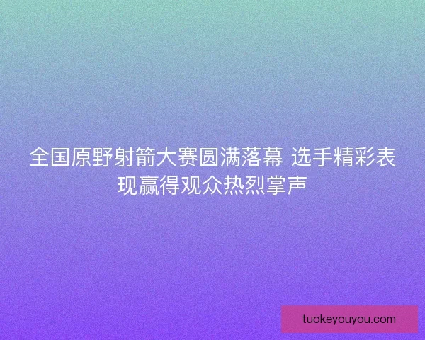 全国原野射箭大赛圆满落幕 选手精彩表现赢得观众热烈掌声