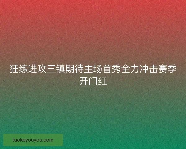 狂练进攻三镇期待主场首秀全力冲击赛季开门红